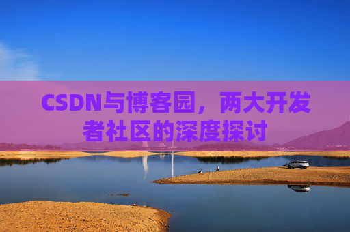 CSDN与博客园,两大开发者社区的深度探讨 CSDN与博客园,两大开发者社区的深度探讨